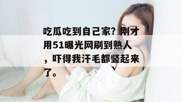 吃瓜吃到自己家？刚才用51曝光网刷到熟人，吓得我汗毛都竖起来了。